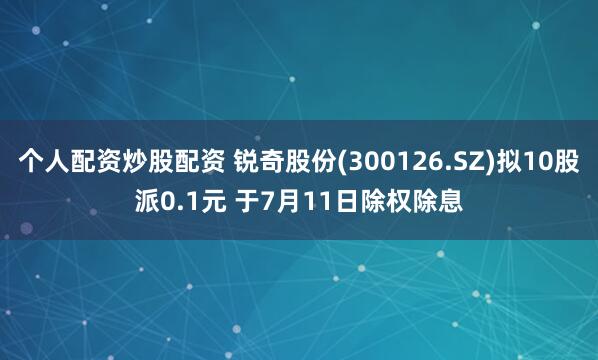 个人配资炒股配资 锐奇股份(300126.SZ)拟10股派0.1元 于7月11日除权除息