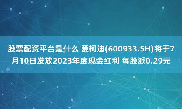 股票配资平台是什么 爱柯迪(600933.SH)将于7月10日发放2023年度现金红利 每股派0.29元