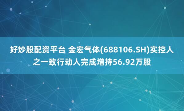 好炒股配资平台 金宏气体(688106.SH)实控人之一致行动人完成增持56.92万股