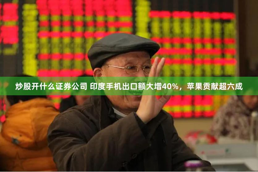 炒股开什么证券公司 印度手机出口额大增40%，苹果贡献超六成