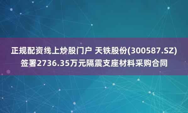 正规配资线上炒股门户 天铁股份(300587.SZ)签署2736.35万元隔震支座材料采购合同