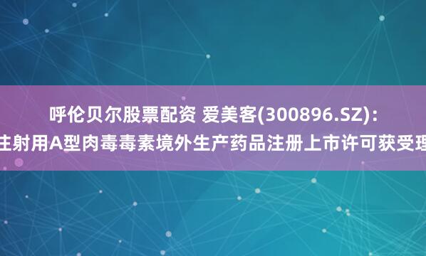 呼伦贝尔股票配资 爱美客(300896.SZ)：注射用A型肉毒毒素境外生产药品注册上市许可获受理