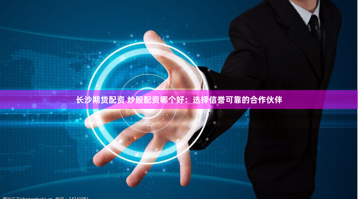 长沙期货配资 炒股配资哪个好：选择信誉可靠的合作伙伴