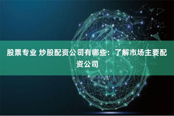 股票专业 炒股配资公司有哪些：了解市场主要配资公司