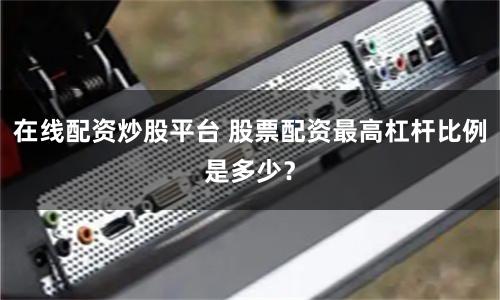 在线配资炒股平台 股票配资最高杠杆比例是多少？