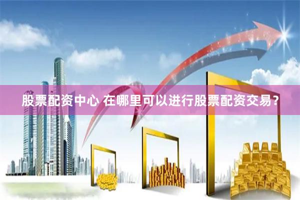 股票配资中心 在哪里可以进行股票配资交易？
