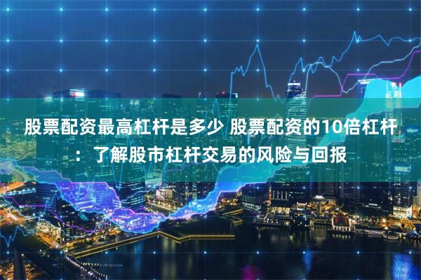 股票配资最高杠杆是多少 股票配资的10倍杠杆：了解股市杠杆交易的风险与回报