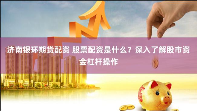 济南银环期货配资 股票配资是什么？深入了解股市资金杠杆操作