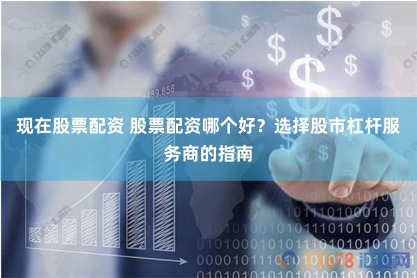 现在股票配资 股票配资哪个好？选择股市杠杆服务商的指南