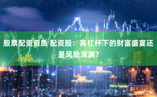 股票配资资质 配资股：高杠杆下的财富盛宴还是风险深渊？