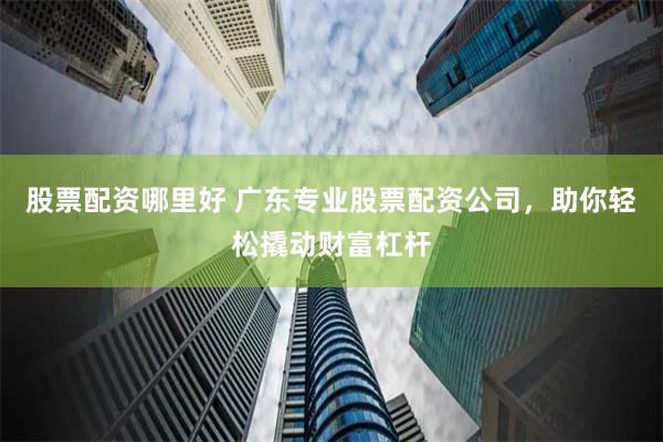 股票配资哪里好 广东专业股票配资公司，助你轻松撬动财富杠杆