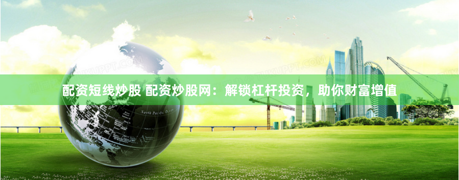 配资短线炒股 配资炒股网：解锁杠杆投资，助你财富增值