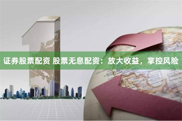 证券股票配资 股票无息配资：放大收益，掌控风险
