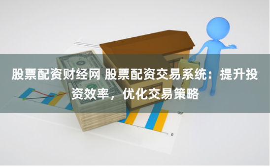 股票配资财经网 股票配资交易系统：提升投资效率，优化交易策略