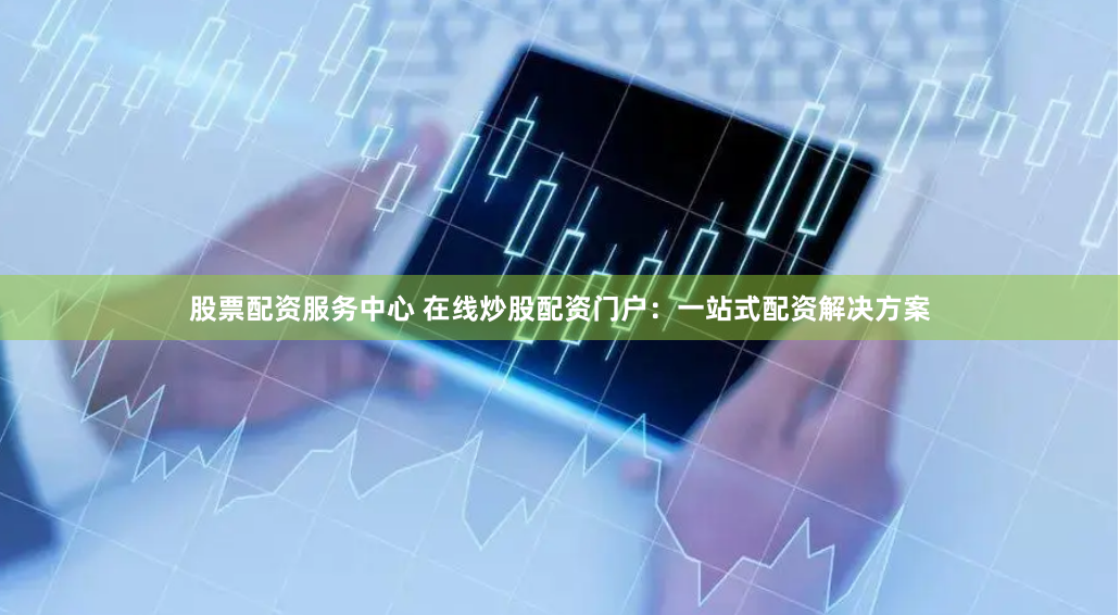 股票配资服务中心 在线炒股配资门户：一站式配资解决方案