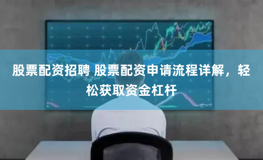 股票配资招聘 股票配资申请流程详解，轻松获取资金杠杆