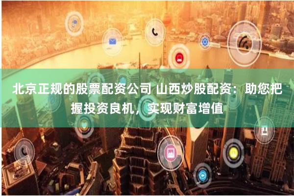北京正规的股票配资公司 山西炒股配资：助您把握投资良机，实现财富增值