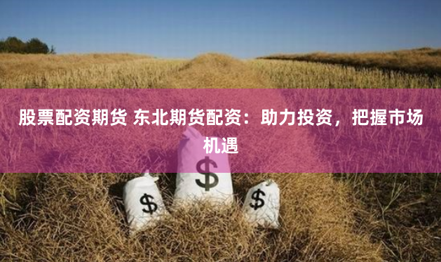 股票配资期货 东北期货配资：助力投资，把握市场机遇