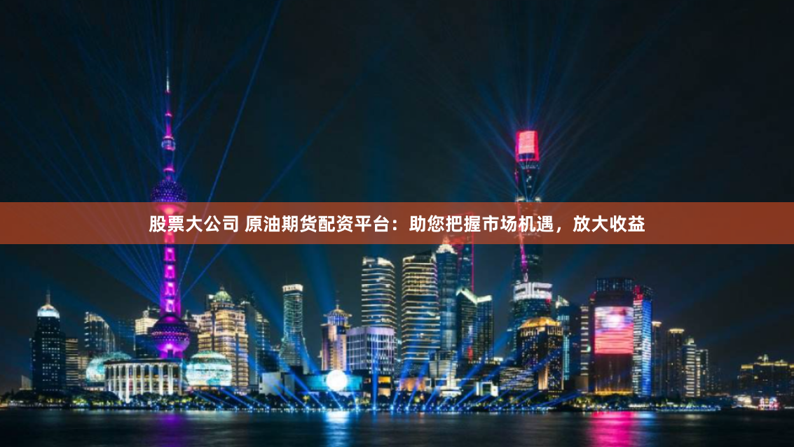 股票大公司 原油期货配资平台：助您把握市场机遇，放大收益
