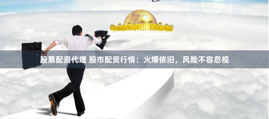 股票配资代理 股市配资行情：火爆依旧，风险不容忽视