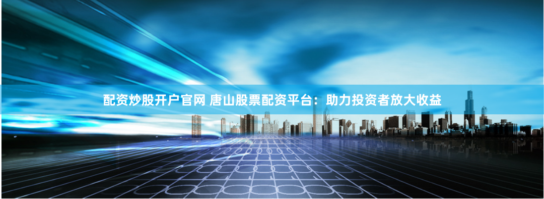 配资炒股开户官网 唐山股票配资平台：助力投资者放大收益