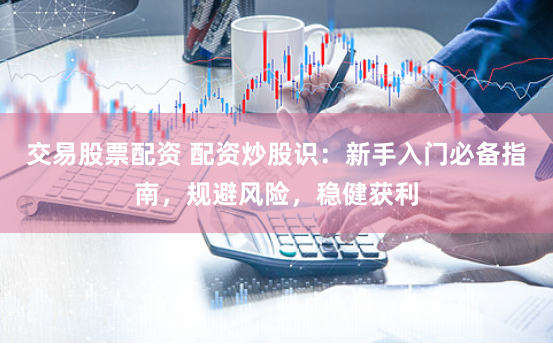 交易股票配资 配资炒股识：新手入门必备指南，规避风险，稳健获利