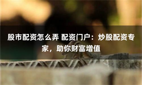 股市配资怎么弄 配资门户：炒股配资专家，助你财富增值