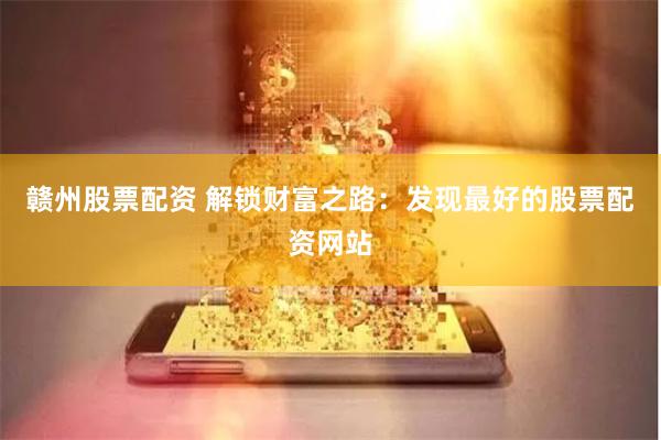 赣州股票配资 解锁财富之路：发现最好的股票配资网站