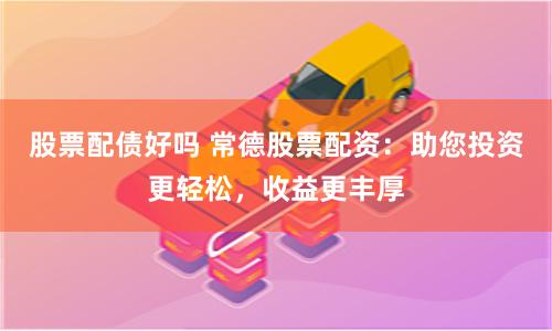 股票配债好吗 常德股票配资：助您投资更轻松，收益更丰厚