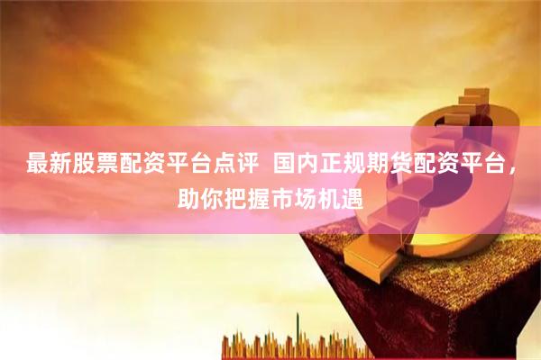 最新股票配资平台点评  国内正规期货配资平台，助你把握市场机遇