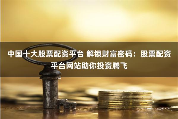 中国十大股票配资平台 解锁财富密码：股票配资平台网站助你投资腾飞