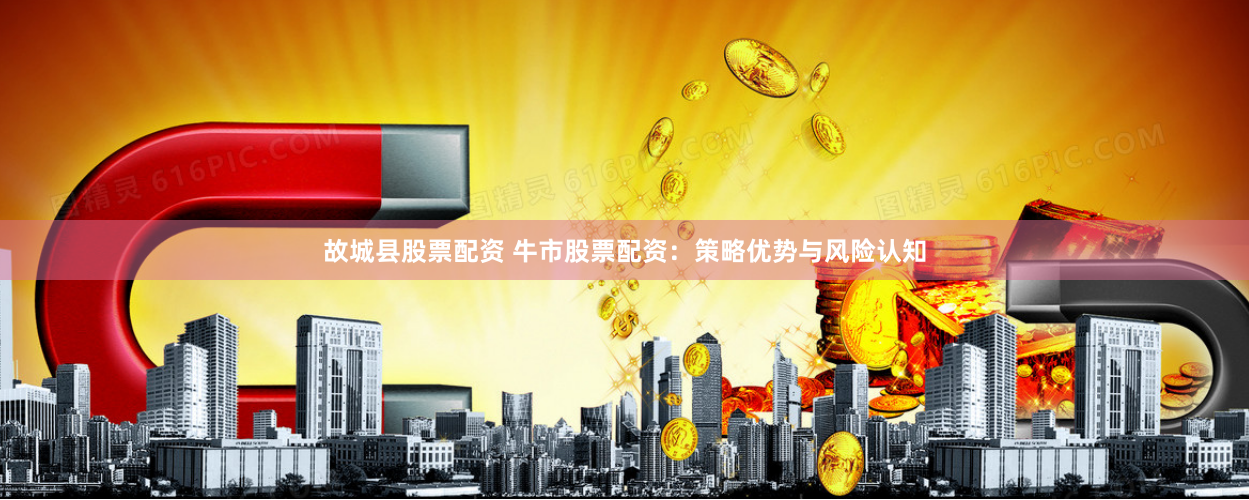 故城县股票配资 牛市股票配资：策略优势与风险认知