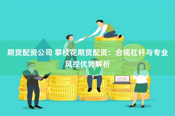 期货配资公司 攀枝花期货配资：合规杠杆与专业风控优势解析