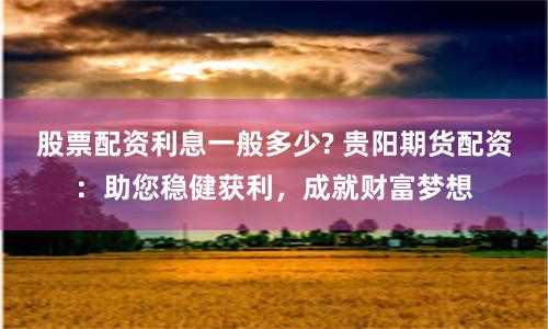 股票配资利息一般多少? 贵阳期货配资：助您稳健获利，成就财富梦想
