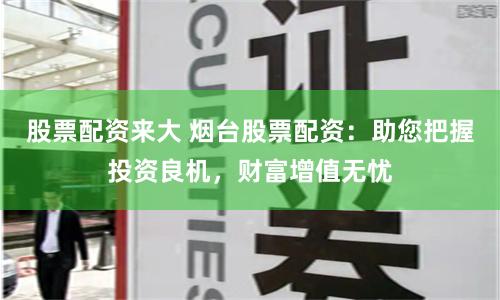 股票配资来大 烟台股票配资：助您把握投资良机，财富增值无忧