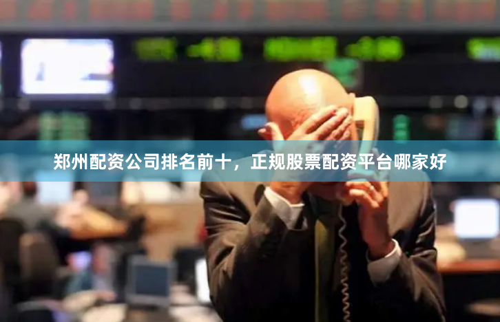 郑州配资公司排名前十，正规股票配资平台哪家好