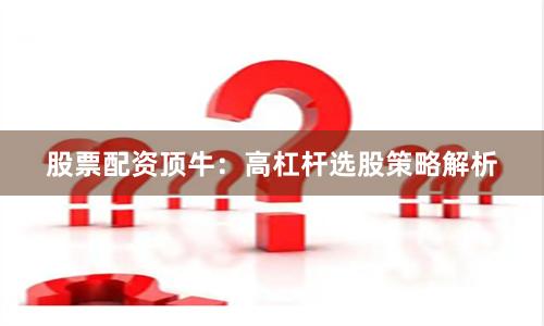 股票配资顶牛：高杠杆选股策略解析