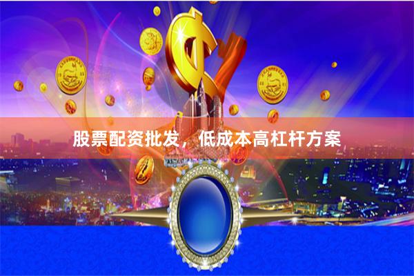 股票配资批发，低成本高杠杆方案