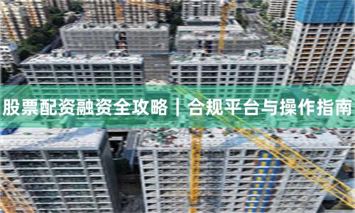 股票配资融资全攻略｜合规平台与操作指南